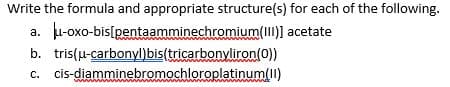 Write the formula and appropriate structure(s) for each of the following.
u-oxo-bis[pentaamminechromium(I)] acetate
а.
b. tris(u-carbonyl)bis(tricarbonyliron(0))
c. cis-diamminebromochloroplatinum(II)
