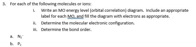 For each of the following molecules or ions:
i. Write an MO energy level (orbital correlation) diagram. Include an appropriate
label for each MO, and fill the diagram with electrons as appropriate.
ii. Determine the molecular electronic configuration.
iii. Determine the bond order.
а. N
b. Р.
3.
