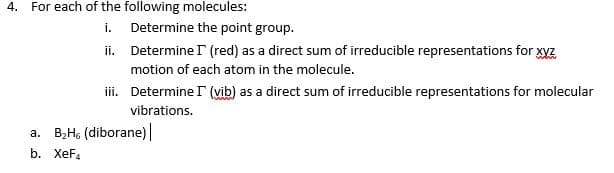 4. For each of the following molecules:
i. Determine the point group.
ii. Determine (red) as a direct sum of irreducible representations for xyz
motion of each atom in the molecule.
i. Determine r (vib) as a direct sum of irreducible representations for molecular
vibrations.
a. B;Hs (diborane)|
b. XeF.
