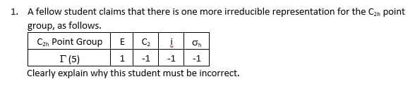 1. A fellow student claims that there is one more irreducible representation for the C2n point
group, as follows.
C2, Point Group
E Ci
On
I (5)
1
-1
-1
-1
Clearly explain why this student must be incorrect.
