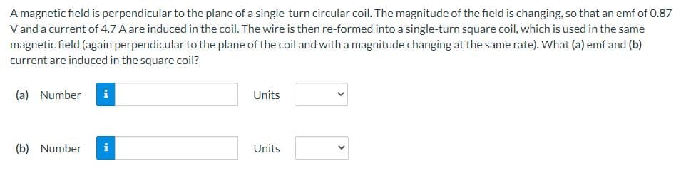 A magnetic field is perpendicular to the plane of a single-turn circular coil. The magnitude of the field is changing, so that an emf of 0.87
V and a current of 4.7 A are induced in the coil. The wire is then re-formed into a single-turn square coil, which is used in the same
magnetic field (again perpendicular to the plane of the coil and with a magnitude changing at the same rate). What (a) emf and (b)
current are induced in the square coil?
(a) Number
i
Units
(b) Number
i
Units
>
<>
