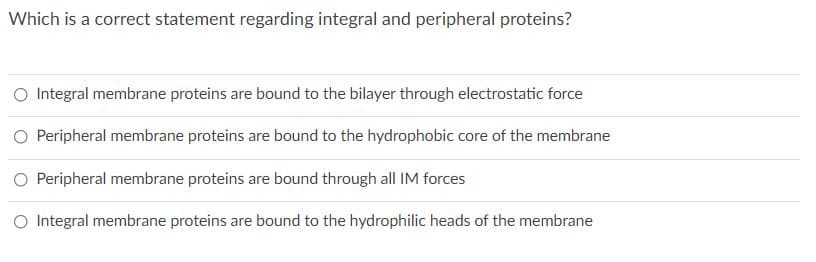 Which is a correct statement regarding integral and peripheral proteins?
O Integral membrane proteins are bound to the bilayer through electrostatic force
O Peripheral membrane proteins are bound to the hydrophobic core of the membrane
O Peripheral membrane proteins are bound through all IM forces
O Integral membrane proteins are bound to the hydrophilic heads of the membrane
