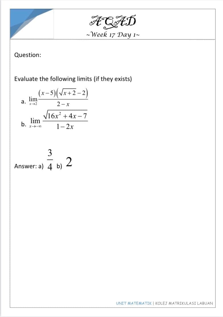 ACAD
-Week 17 Day 1~
Question:
Evaluate the following limits (if they exists)
(x-5)(\x+2 – 2)
lim
а.
2-x
V16x + 4x -7
lim
b.
1- 2x
X-00
3
2
Answer: a) 4 b)
UNIT MATEMATIK | KOLEJ MATRIKULASI LABUAN
