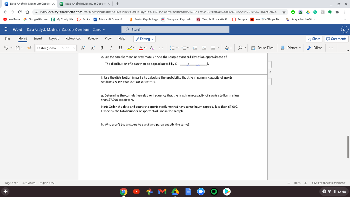 Data Analysis Maximum Capaci x
X Data Analysis Maximum Capaci x
+
A livebucks-my.sharepoint.com/:w:/r/personal/arlethe_live_bucks_edu/_Jayouts/15/Doc.aspx?sourcedoc=%7Bd1bf9c38-20df-497e-8324-8655f3b296e6%7D&action=e..
O YouTube * Google Photos I My Study Life O Bucks
W Microsoft Office Ho..
1 Social Psychology e Biological Psycholo.
T Temple University P.
O Temple
emi 's Shop - De.
S Prayer for the Virtu.
:::
Word
Data Analysis Maximum Capacity Questions - Saved v
O Search
EA
File
Home
Insert
Layout
References
Review
View
Help
O Editing v
E Share
O Comments
Calibri (Body)
11
A
U
Av A
E E E E EV
O Reuse Files
O Dictate v
E Editor
...
e. Let the sample mean approximate u? And the sample standard deviation approximate o?
The distribution of X can then be approximated by X-
2
f. Use the distribution in part e to calculate the probability that the maximum capacity of sports
stadiums is less than 67,000 spectators.
g. Determine the cumulative relative frequency that the maximum capacity of sports stadiums is less
than 67,000 spectators.
Hint: Order the data and count the sports stadiums that have a maximum capacity less than 67,000.
Divide by the total number of sports stadiums in the sample.
h. Why aren't the answers to part f and part g exactly the same?
Page 3 of 3 425 words English (U.S.)
100% +
Give Feedback to Microsoft
3 v i 12:40
