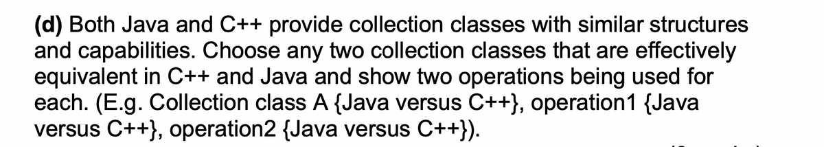 (d) Both Java and C++ provide collection classes with similar structures
and capabilities. Choose any two collection classes that are effectively
equivalent in C++ and Java and show two operations being used for
each. (E.g. Collection class A {Java versus C++}, operation1 {Java
versus C++}, operation2 {Java versus C++}).

