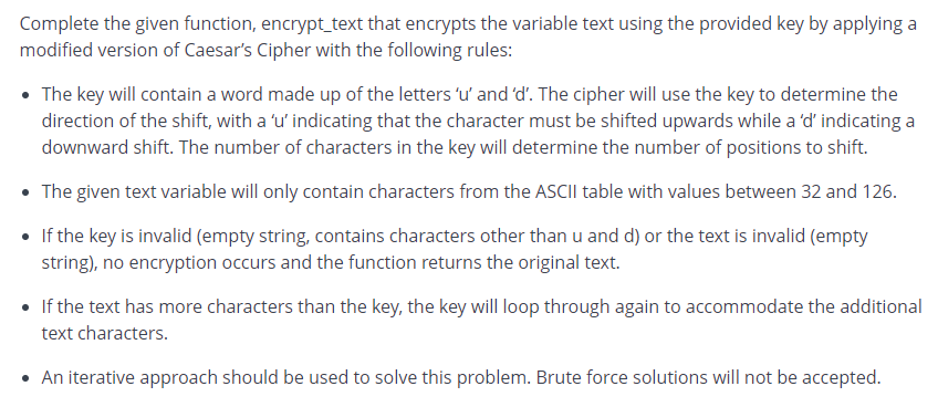 Complete the given function, encrypt_text that encrypts the variable text using the provided key by applying a
modified version of Caesar's Cipher with the following rules:
• The key will contain a word made up of the letters 'u' and 'd'. The cipher will use the key to determine the
direction of the shift, with a 'u' indicating that the character must be shifted upwards while a 'd' indicating a
downward shift. The number of characters in the key will determine the number of positions to shift.
• The given text variable will only contain characters from the ASCII table with values between 32 and 126.
If the key is invalid (empty string, contains characters other than u and d) or the text is invalid (empty
string), no encryption occurs and the function returns the original text.
• If the text has more characters than the key, the key will loop through again to accommodate the additional
text characters.
• An iterative approach should be used to solve this problem. Brute force solutions will not be accepted.
