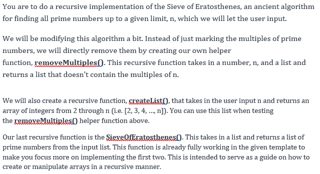 You are to do a recursive implementation of the Sieve of Eratosthenes, an ancient algorithm
for finding all prime numbers up to a given limit, n, which we will let the user input.
We will be modifying this algorithm a bit. Instead of just marking the multiples of prime
numbers, we will directly remove them by creating our own helper
function, removeMultiples). This recursive function takes in a number, n, and a list and
returns a list that doesn't contain the multiples of n.
We will also create a recursive function, greateList), that takes in the user input n and returns an
array of integers from 2 through n (i.e. [2, 3, 4, ..., n]). You can use this list when testing
the removeMultiples() helper function above.
Our last recursive function is the SieveOfEratosthenes). This takes in a list and returns a list of
prime numbers from the input list. This function is already fully working in the given template to
make you focus more on implementing the first two. This is intended to serve as a guide on how to
create or manipulate arrays in a recursive manner.
