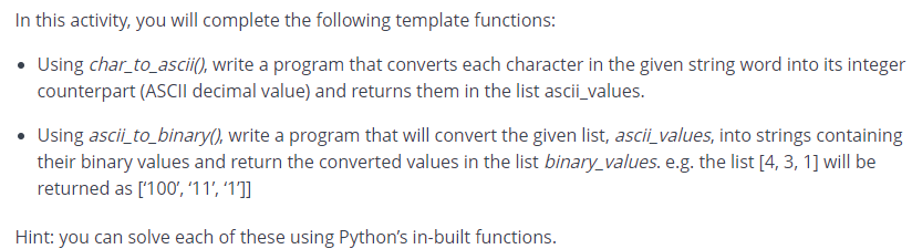 In this activity, you will complete the following template functions:
• Using char_to_ascii(), write a program that converts each character in the given string word into its integer
counterpart (ASCII decimal value) and returns them in the list ascii_values.
• Using ascii to_binary(), write a program that will convert the given list, ascii_values, into strings containing
their binary values and return the converted values in the list binary_values. e.g. the list [4, 3, 1] will be
returned as ['100', '11', '1]]
Hint: you can solve each of these using Python's in-built functions.
