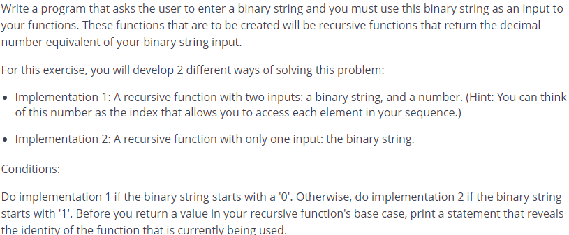 Write a program that asks the user to enter a binary string and you must use this binary string as an input to
your functions. These functions that are to be created will be recursive functions that return the decimal
number equivalent of your binary string input.
For this exercise, you will develop 2 different ways of solving this problem:
• Implementation 1: A recursive function with two inputs: a binary string, and a number. (Hint: You can think
of this number as the index that allows you to access each element in your sequence.)
• Implementation 2: A recursive function with only one input: the binary string.
Conditions:
Do implementation 1 if the binary string starts with a '0'. Otherwise, do implementation 2 if the binary string
starts with '1'. Before you return a value in your recursive function's base case, print a statement that reveals
the identity of the function that is currently being used.
