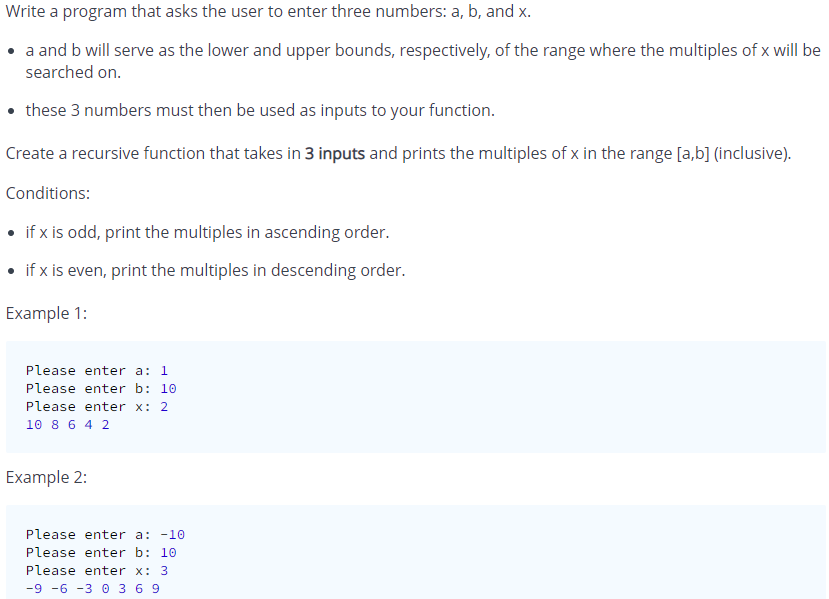 Write a program that asks the user to enter three numbers: a, b, and x.
a and b will serve as the lower and upper bounds, respectively, of the range where the multiples of x will be
searched on.
• these 3 numbers must then be used as inputs to your function.
Create a recursive function that takes in 3 inputs and prints the multiples of x in the range [a,b] (inclusive).
Conditions:
• if x is odd, print the multiples in ascending order.
• if x is even, print the multiples in descending order.
Example 1:
Please enter a: 1
Please enter b: 10
Please enter x: 2
10 8 6 4 2
Example 2:
Please enter a: -10
Please enter b: 10
Please enter x: 3
-9 -6 -3 0 3 6 9
