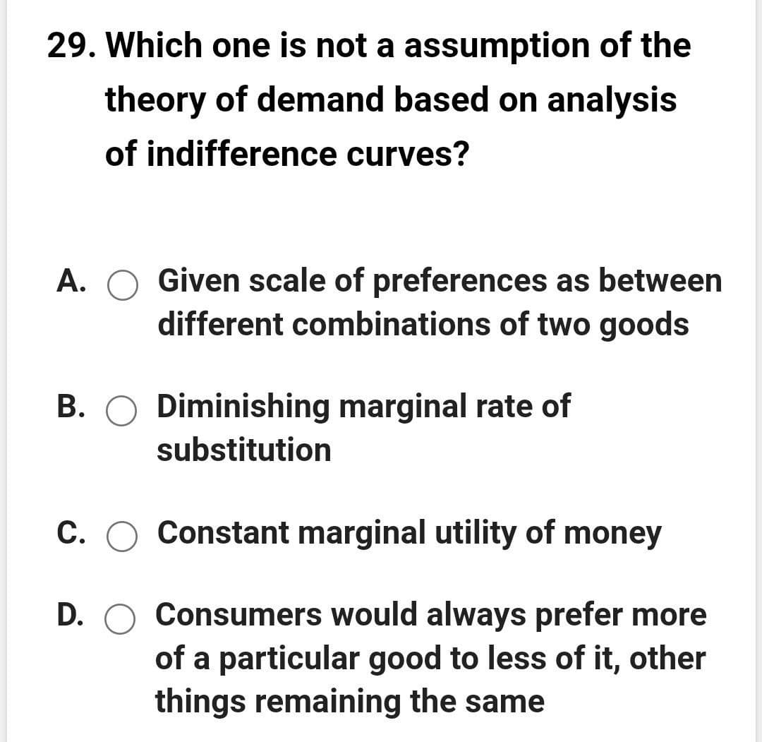29. Which one is not a assumption of the
theory of demand based on analysis
of indifference curves?
A. O Given scale of preferences as between
different combinations of two goods
В.
Diminishing marginal rate of
substitution
C. O Constant marginal utility of money
D. O Consumers would always prefer more
of a particular good to less of it, other
things remaining the same
