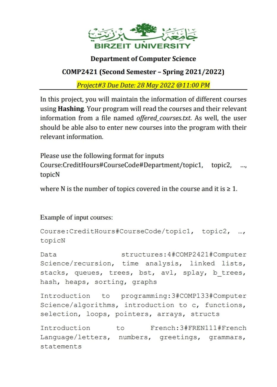 برزنت
جامع
BIRZEIT UNIVERSITY
Department of Computer Science
COMP2421 (Second Semester - Spring 2021/2022)
Project#3 Due Date: 28 May 2022 @11:00 PM
In this project, you will maintain the information of different courses
using Hashing. Your program will read the courses and their relevant
information from a file named offered_courses.txt. As well, the user
should be able also to enter new courses into the program with their
relevant information.
Please use the following format for inputs
Course:CreditHours#CourseCode#Department/topic1, topic2,
topicN
where N is the number of topics covered in the course and it is ≥ 1.
Example of input courses:
.../
Course: CreditHours #CourseCode/topicl, topic2,
topicN
Data
structures:4#COMP2421#Computer
Science/recursion, time analysis, linked lists,
stacks, queues, trees, bst, avl, splay, b_trees,
hash, heaps, sorting, graphs
Introduction to programming: 3#COMP133 #Computer
Science/algorithms, introduction to c, functions,
selection, loops, pointers, arrays, structs
to
Introduction
French: 3 #FREN111#French
Language/letters, numbers, greetings, grammars,
statements