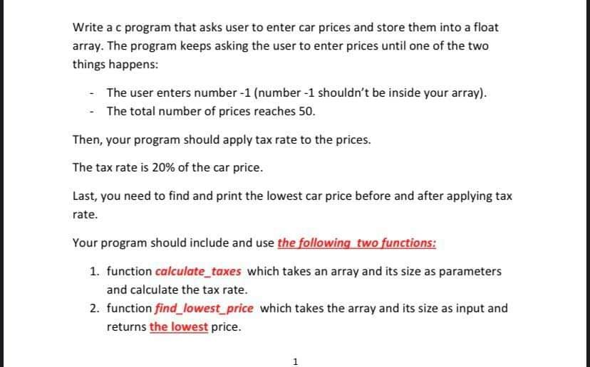 Write a c program that asks user to enter car prices and store them into a float
array. The program keeps asking the user to enter prices until one of the two
things happens:
- The user enters number -1 (number -1 shouldn't be inside your array).
The total number of prices reaches 50.
Then, your program should apply tax rate to the prices.
The tax rate is 20% of the car price.
Last, you need to find and print the lowest car price before and after applying tax
rate.
Your program should include and use the following two functions:
1. function calculate_taxes which takes an array and its size as parameters
and calculate the tax rate.
2. function find_lowest price which takes the array and its size as input and
returns the lowest price.