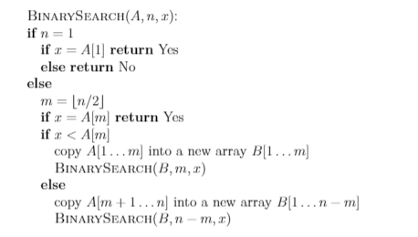 BINARYSEARCH(A, n, x):
if n = 1
if a = A[1] return Yes
else return No
else
m = [n/2]
if a = A[m] return Yes
if r < A[m]
copy A[1...m] into a new array B[1...m)
BINARYSEARCH(B,m, x)
else
copy A[m + 1...n] into a new array B[1.n – m]
BINARYSEARCH(B,n – m, x)
