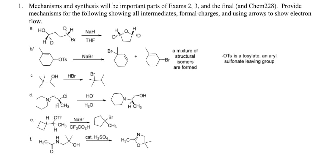 1. Mechanisms and synthesis will be important parts of Exams 2, 3, and the final (and Chem228). Provide
mechanisms for the following showing all intermediates, formal charges, and using arrows to show electron
flow.
а. но.
DH
NaH
H.
D
"D
Br
THE
b/
Br-
a mixture of
-OTs is a tosylate, an aryl
sulfonate leaving group
NaBr
structural
OTs
Br
isomers
are formed
Br
C.
OH
HBr
.CI
HO
-OH
H CH3
H20
H CH3
H OTf
Br
е.
NaBr
-CH3 CF3CO2H
H
`CH3
cat. H2SO4
f.
H3C X
H3C
ОН
