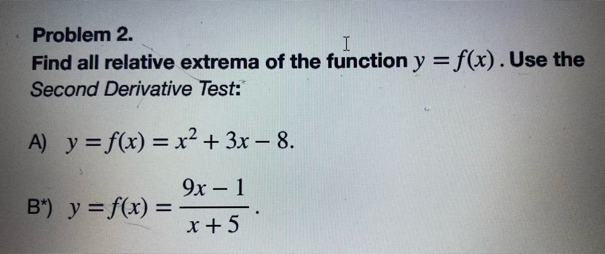 Problem 2.
Find all relative extrema of the function y = f(x). Use the
Second Derivative Test:
A) y = f(x) = x² + 3x – 8.
%3D
9x- 1
B") y = f(x) =
x+5

