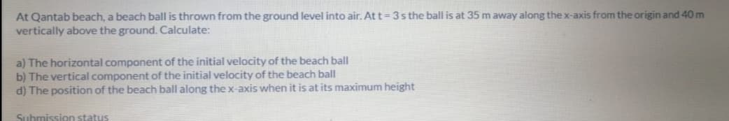 At Qantab beach, a beach ball is thrown from the ground level into air. At t=3s the ball is at 35 m away along the x-axis from the origin and 40 m
vertically above the ground. Calculate:
a) The horizontal component of the initial velocity of the beach ball
b) The vertical component of the initial velocity of the beach ball
d) The position of the beach ball along the x-axis when it is at its maximum height
Submission status

