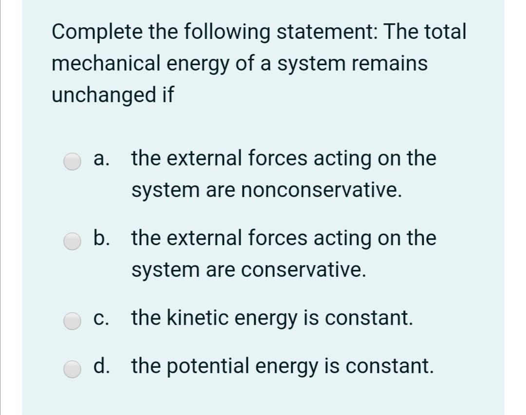 Complete the following statement: The total
mechanical energy of a system remains
unchanged if
a. the external forces acting on the
system are nonconservative.
b. the external forces acting on the
system are conservative.
the kinetic energy is constant.
d. the potential energy is constant.
