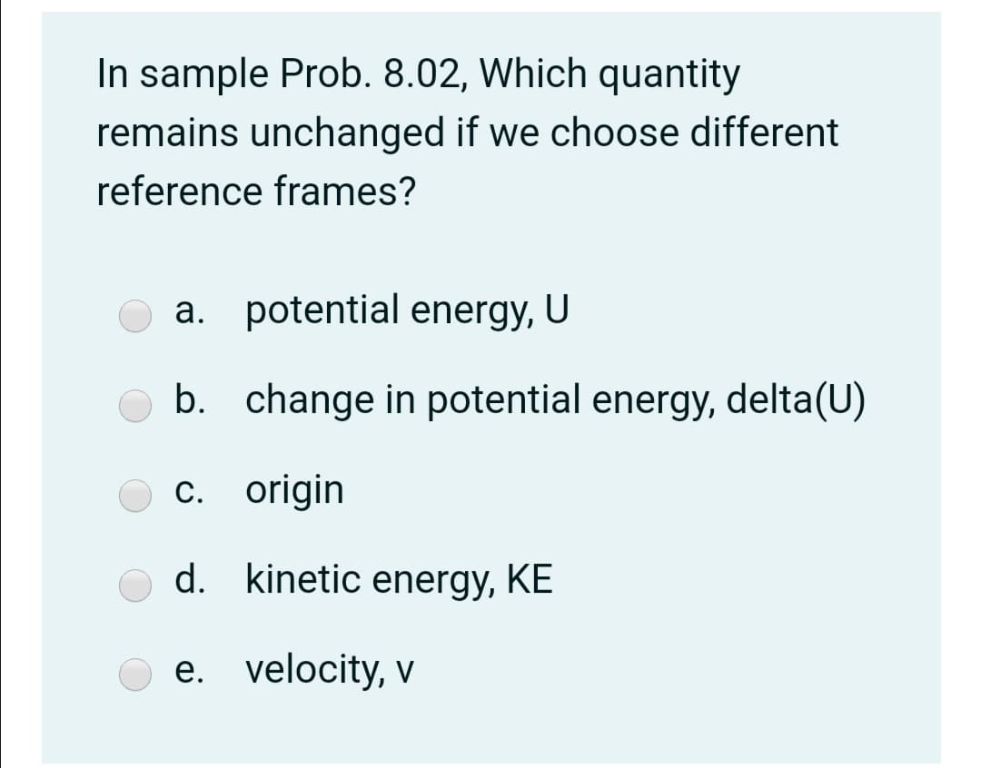 In sample Prob. 8.02, Which quantity
remains unchanged if we choose different
reference frames?
a. potential energy,
U
b. change in potential energy, delta(U)
c. origin
d. kinetic energy, KE
e. velocity, v
