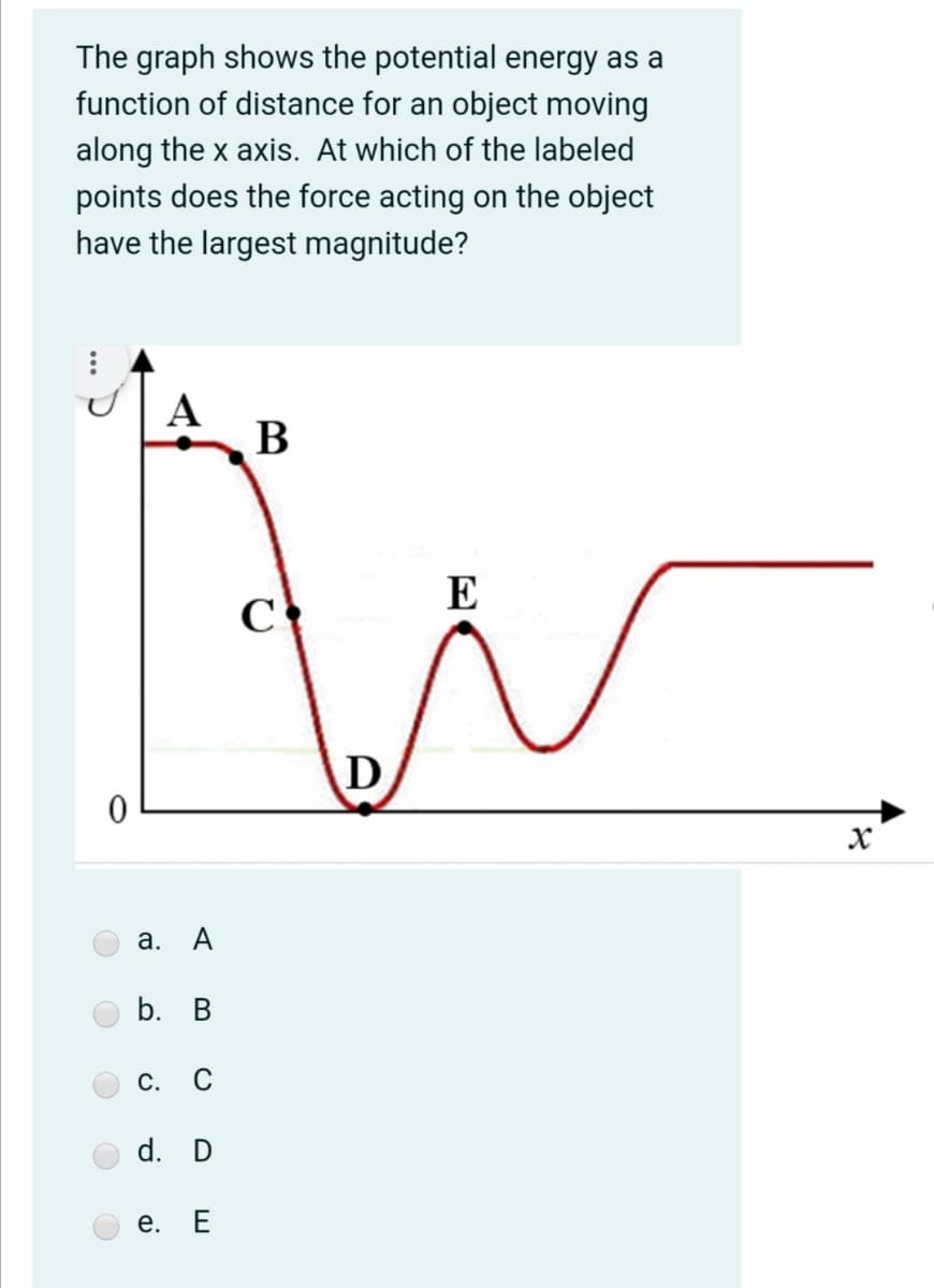 The graph shows the potential energy as a
function of distance for an object moving
along the x axis. At which of the labeled
points does the force acting on the object
have the largest magnitude?
А
В
E
C
а.
b. B
С.
C
d. D
е. Е
a.

