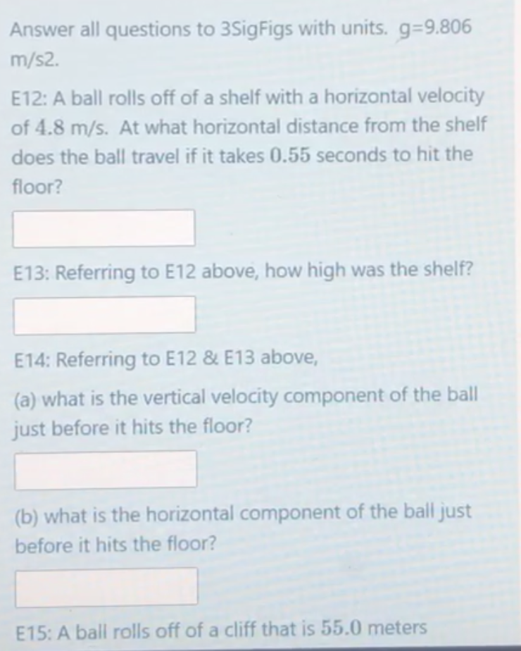 Answer all questions to 3SigFigs with units. g=9.806
m/s2.
E12: A ball rolls off of a shelf with a horizontal velocity
of 4.8 m/s. At what horizontal distance from the shelf
does the ball travel if it takes 0.55 seconds to hit the
floor?
E13: Referring to E12 above, how high was the shelf?
E14: Referring to E12 & E13 above,
(a) what is the vertical velocity component of the ball
just before it hits the floor?
(b) what is the horizontal component of the ball just
before it hits the floor?
E15: A ball rolls off of a cliff that is 55.0 meters

