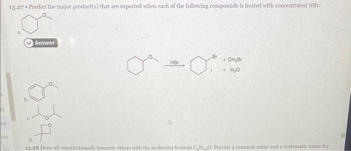 26
28
630
13.27 Predict the major product(s) that are expected when each of the following compounds is heated with concentrated HBr:
a.
Answer
tot
HBr
Br
of
+ CH₂Br
+ H₂O
d.
13.28 Draw all constitutionally isomeric ethers with the molecular formula C₂H₂O. Provide a common name and a systematic name for