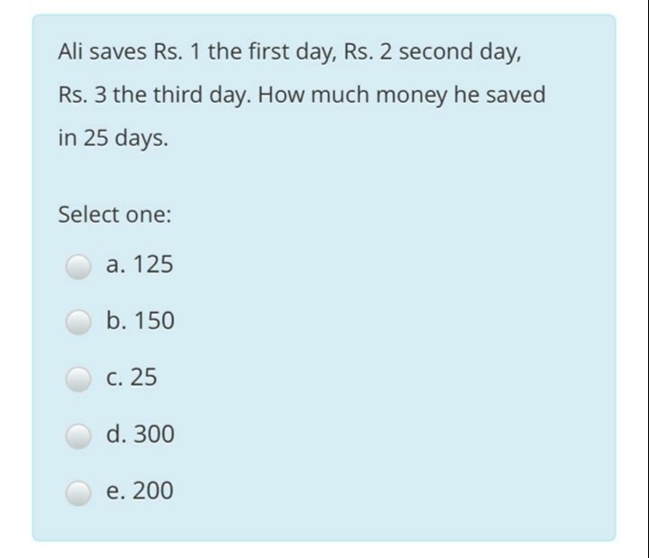 Ali saves Rs. 1 the first day, Rs. 2 second day,
Rs. 3 the third day. How much money he saved
in 25 days.
Select one:
а. 125
b. 150
С. 25
d. 300
е. 200
