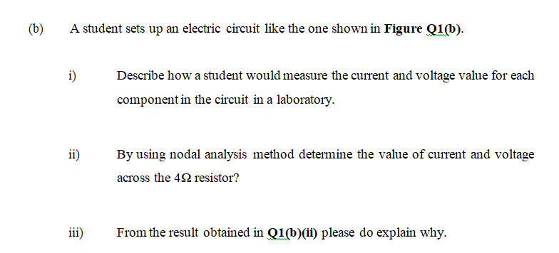 (b)
A student sets up an electric circuit like the one shown in Figure Q1(b).
i)
Describe how a student would measure the current and voltage value for each
component in the circuit in a laboratory.
ii)
By using nodal analysis method determine the value of current and voltage
across the 42 resistor?
iii)
From the result obtained in Q1(b)(ii) please do explain why.
