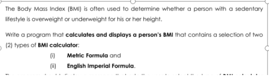 The Body Mass Index (BMI) is often used to determine whether a person with a sedentary
lifestyle is overweight or underweight for his or her height.
Write a program that calculates and displays a person's BMI that contains a selection of two
- (2) types of BMI calculator:
(1)
Metric Formula and
(i) English Imperial Formula.
