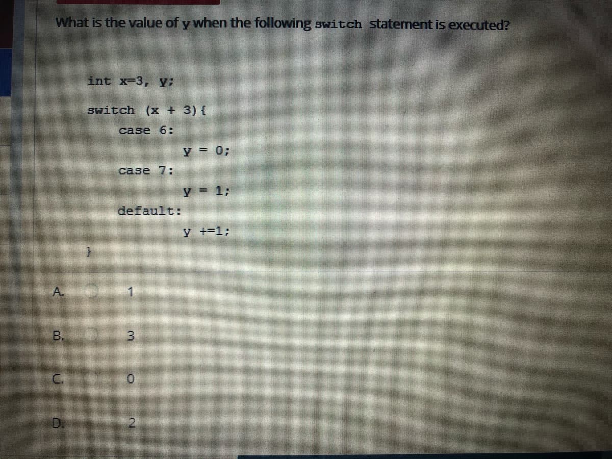 What is the value of y when the following switch staternent is executed?
int x-3, y:
switch (x + 3) (
case 6:
y = 03;
case 7
y = 1;
default:
y +-13;
A.
1.
B.
D.
2.
3.
