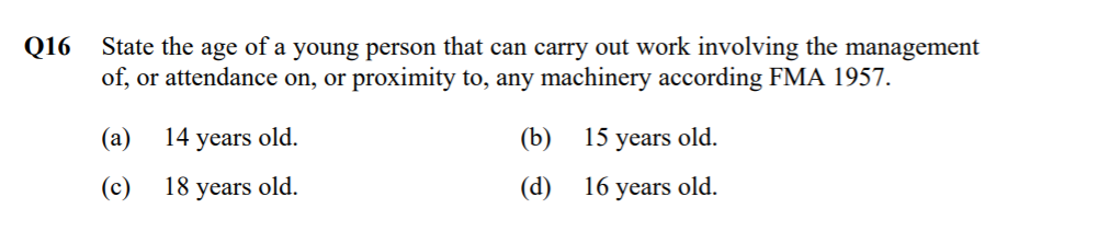 Q16
State the age of a young person that can carry out work involving the management
of, or attendance on, or proximity to, any machinery according FMA 1957.
(а)
14 years old.
(b)
15 years old.
(c)
18 years old.
(d)
16 years old.
