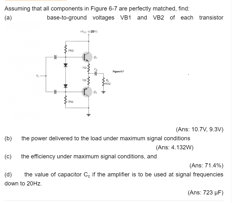 Assuming that all components in Figure 6-7 are perfectly matched, find:
(a)
base-to-ground voltages VB1
and VB2 of each transistor
+Vcc (+20V)
1ko
Figure 6-7
12
$102
1ko
(Ans: 10.7V, 9.3V)
(b)
the power delivered to the load under maximum signal conditions
(Ans: 4.132W)
(c)
the efficiency under maximum signal conditions, and
(Ans: 71.4%)
(d)
the value of capacitor C, if the amplifier is to be used at signal frequencies
down to 20HZ.
(Ans: 723 µF)
