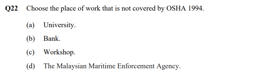 Q22
Choose the place of work that is not covered by OSHA 1994.
(a) University.
(b) Вank.
(c) Workshop.
(d) The Malaysian Maritime Enforcement Agency.
