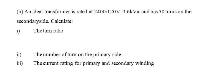 (b) An ideal transformer is rated at 2400/120V, 9.6kVa, and has 50 turns on the
secondaryside. Calculate:
i)
The turn ratio
ii)
Thenumber of turn on the primary side
iii)
The current rating for primary and secondary winding
