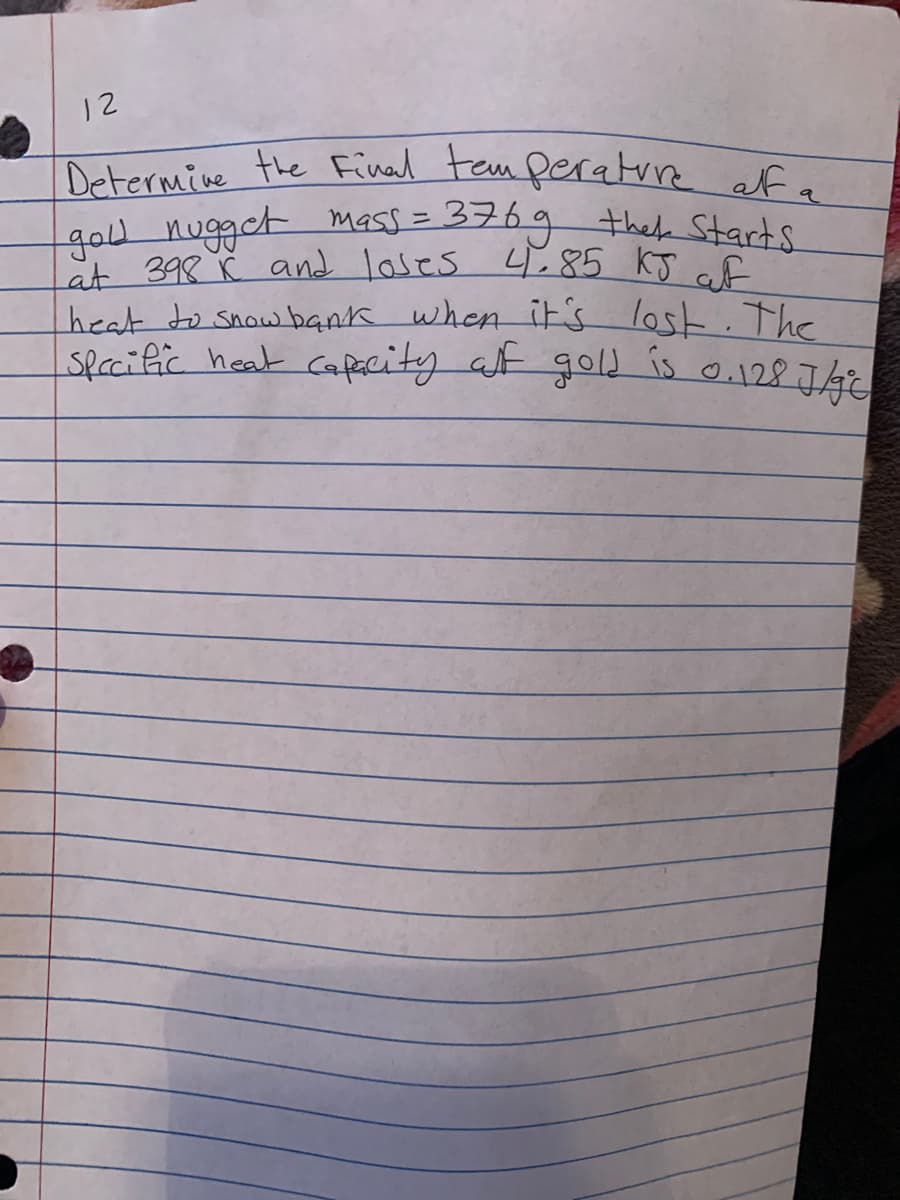 12
Determine the Final tem peratrre ef a
gou nugget mass = 376g thek Starts
åt 398 č and loses 4,85 kJ cf
heat to snow bank when it's
spacific heat Capacity at gold is o.128J4
lost. The
