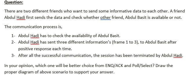 Question:
There are two different friends who want to send some informative data to each other. A friend
Abdul Hadi first sends the data and check whether other friend, Abdul Basit is available or not.
The communication process is,
1- Abdul Hadi has to check the availability of Abdul Basit.
2- Abdul Hadi has sent three different information's (frame 1 to 3), to Abdul Basit after
positive response each time.
3- After all the successful communication, the session has been terminated by Abdul Hadi.
In your opinion, which one will be better choice from ENQ/ACK and Poll/Select? Draw the
proper diagram of above scenario to support your answer.
