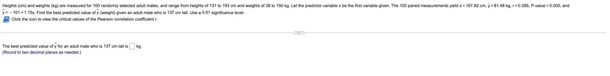 Heights (cm) and weights (kg) are measured for 100 randomly selected adult males, and range from heights of 131 to 193 cm and weights of 39 to 150 kg. Let the predictor variable x be the first variable given. The 100 paired measurements yield x = 167.82 cm, y=81.48 kg, r=0.395, P-value = 0.000, and
y=-101 + 1.15x. Find the best predicted value of y (weight) given an adult male who is 137 cm tall. Use a 0.01 significance level.
Click the icon to view the critical values of the Pearson correlation coefficient r.
The best predicted value of y for an adult male who is 137 cm tall is kg.
(Round to two decimal places as needed.)