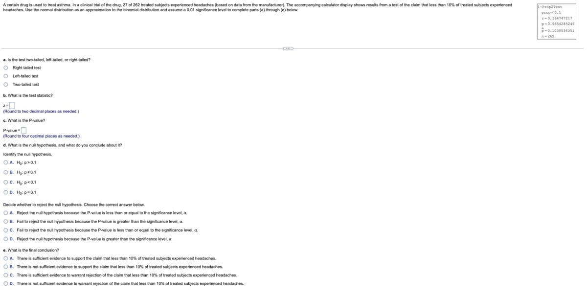 A certain drug is used to treat asthma. In a clinical trial of the drug, 27 of 262 treated subjects experienced headaches (based on data from the manufacturer). The accompanying calculator display shows results from a test of the claim that less than 10% of treated subjects experienced
headaches. Use the normal distribution as an approximation to the binomial distribution and assume a 0.01 significance level to complete parts (a) through (e) below.
a. Is the test two-tailed, left-tailed, or right-tailed?
O Right tailed test
O
Left-tailed test
O Two-tailed test
b. What is the test statistic?
(Round to two decimal places as needed.)
c. What is the P-value?
P-value=
(Round to four decimal places as needed.)
d. What is the null hypothesis, and what do you conclude about it?
Identify the null hypothesis.
OA. Ho: p>0.1
OB. Ho: p*0.1
OC. Ho: p<0.1
OD. Ho: p=0.1
Decide whether to reject the null hypothesis. Choose the correct answer below.
OA. Reject the null hypothesis because the P-value is less than or equal to the significance level, c.
OB. Fail to reject the null hypothesis because the P-value is greater than the significance level, a
OC. Fail to reject the null hypothesis because the P-value is less than or equal to the significance level, a.
OD. Reject the null hypothesis because the P-value is greater than the significance level, a.
e. What is the final conclusion?
OA. There is sufficient evidence to support the claim that less than 10% of treated subjects experienced headaches.
OB. There is not sufficient evidence to support the claim that less than 10% of treated subjects experienced headaches.
OC. There is sufficient evidence to warrant rejection of the claim that less than 10% of treated subjects experienced headaches.
D. There is not sufficient evidence to warrant rejection of the claim that less than 10% of treated subjects experienced headaches.
1-Prop Test
prop <0.1
z-0.164747217
p-0.5654285245
p-0.1030534351
n-262