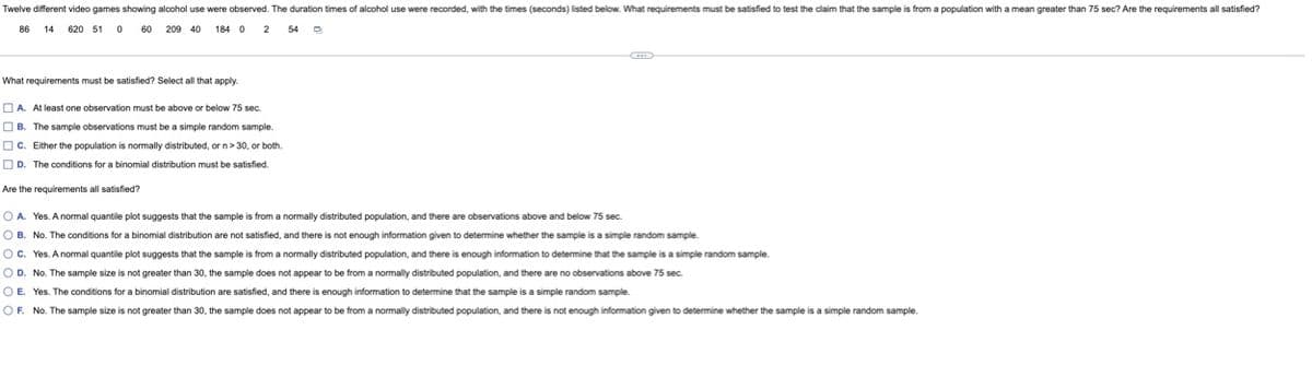 Twelve different video games showing alcohol use were observed. The duration times of alcohol use were recorded, with the times (seconds) listed below. What requirements must be satisfied to test the claim that the sample is from a population with a mean greater than 75 sec? Are the requirements all satisfied?
86 14 620 510 60 209 40 184 0 2 54 D
What requirements must be satisfied? Select all that apply.
A. At least one observation must be above or below 75 sec.
B. The sample observations must be a simple random sample.
C. Either the population is normally distributed, or n>30, or both.
D. The conditions for a binomial distribution must be satisfied.
Are the requirements all satisfied?
O A. Yes. A normal quantile plot suggests that the sample is from a normally distributed population, and there are observations above and below 75 sec.
OB. No. The conditions for a binomial distribution are not satisfied, and there is not enough information given to determine whether the sample is a simple random sample.
OC. Yes. A normal quantile plot suggests that the sample is from a normally distributed population, and there is enough information to determine that the sample is a simple random sample.
O D. No. The sample size is not greater than 30, the sample does not appear to be from a normally distributed population, and there are no observations above 75 sec.
OE. Yes. The conditions for a binomial distribution are satisfied, and there is enough information to determine that the sample is a simple random sample.
OF. No. The sample size is not greater than 30, the sample does not appear to be from a normally distributed population, and there is not enough information given to determine whether the sample is a simple random sample.