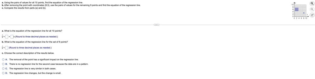 a. Using the pairs of values for all 10 points, find the equation of the regression line.
b. After removing the point with coordinates (8,3), use the pairs of values for the remaining 9 points and find the equation of the regression line.
c. Compare the results from parts (a) and (b).
a. What is the equation of the regression line for all 10 points?
y=+ x (Round to three decimal places as needed.)
b. What is the equation of the regression line for the set of 9 points?
y = (Round to three decimal places as needed.)
c. Choose the correct description of the results below.
OA. The removal of the point has a significant impact on the regression line.
OB. There is no regression line for the second case because the data are in a pattern.
OC. The regression line is very similar in both cases.
OD. The regression line changes, but the change is small.
Q