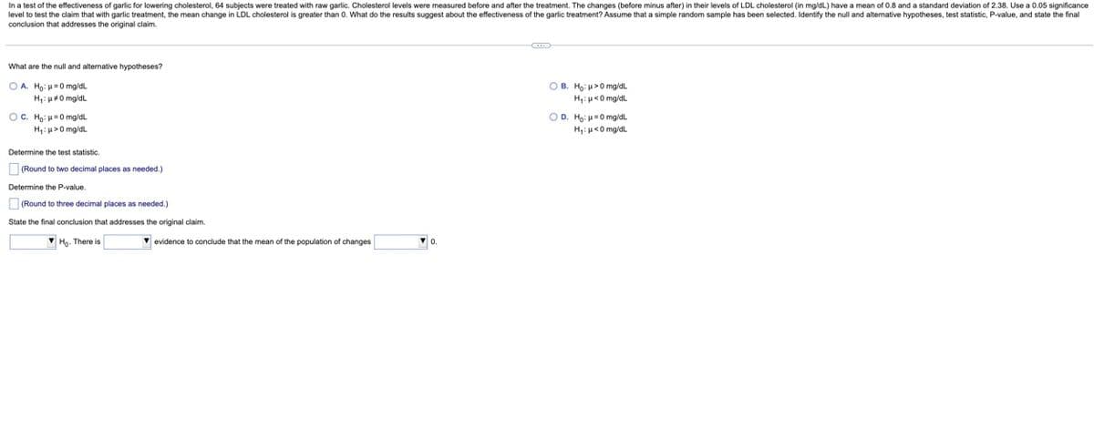 In a test of the effectiveness of garlic for lowering cholesterol, 64 subjects were treated with raw garlic. Cholesterol levels were measured before and after the treatment. The changes (before minus after) in their levels of LDL cholesterol (in mg/dL) have a mean of 0.8 and a standard deviation of 2.38. Use a 0.05 significance
level to test the claim that with garlic treatment, the mean change in LDL cholesterol is greater than 0. What do the results suggest about the effectiveness of the garlic treatment? Assume that a simple random sample has been selected. Identify the null and alternative hypotheses, test statistic, P-value, and state the final
conclusion that addresses the original claim.
What are the null and alternative hypotheses?
OA. Ho: μ=0 mg/dL
H₁: #0 mg/dL
OC. Ho: 0 mg/dL
H₁: >0 mg/dL
Determine the test statistic.
(Round to two decimal places as needed.)
Determine the P-value.
(Round to three decimal places as needed.)
State the final conclusion that addresses the original claim.
Ho. There is
✔ evidence to conclude that the mean of the population of changes
▼0.
OB. Ho: μ>0 mg/dL
H₁: p<0 mg/dL
O D. Ho: 0 mg/dL
H₁: <0 mg/dL