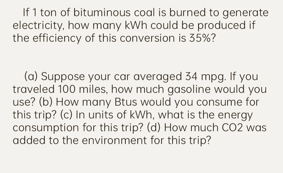 If 1 ton of bituminous coal is burned to generate
electricity, how many kWh could be produced if
the efficiency of this conversion is 35%?
(a) Suppose your car averaged 34 mpg. If you
traveled 100 miles, how much gasoline would you
use? (b) How many Btus would you consume for
this trip? (c) In units of kWh, what is the energy
consumption for this trip? (d) How much CO2 was
added to the environment for this trip?
