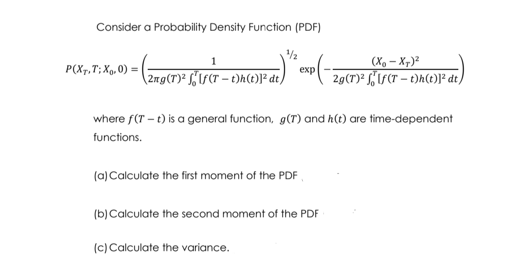 Consider a Probability Density Function (PDF)
1/2
(Xo – Xr)²
2g(T)² S,If(T – t)h(t)]² dt/
1
P(Xr,T; Xo,0) =
exp
2ng(T)² S,"If(T – t)h(t)]² dt,
where f(T – t) is a general function, g(T) and h(t) are time-dependent
functions.
(a) Calculate the first moment of the PDF
(b)Calculate the second moment of the PDF
(c) Calculate the variance.
