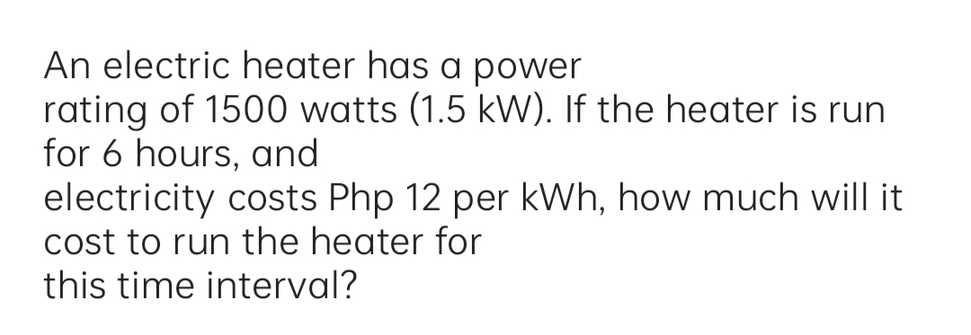 An electric heater has a power
rating of 1500 watts (1.5 kW). If the heater is run
for 6 hours, and
electricity costs Php 12 per kWh, how much will it
cost to run the heater for
this time interval?
