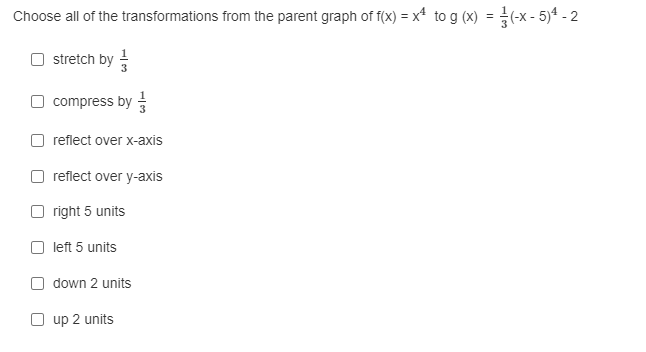 Choose all of the transformations from the parent graph of f(x) = x* to g (x) = (-x- 5)4 - 2
O stretch by
O compress by
reflect over x-axis
reflect over y-axis
O right 5 units
left 5 units
O down 2 units
up 2 units

