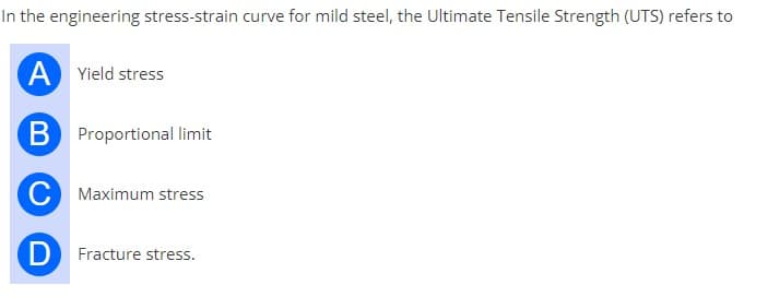 In the engineering stress-strain curve for mild steel, the Ultimate Tensile Strength (UTS) refers to
A Yield stress
B Proportional limit
C Maximum stress
D Fracture stress.
