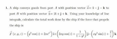 1. A ship conveys goods from port A with position vector d= i -j-k to
port B with position vector b= 2i +j+ k. Using your knowledge of line
integrals, caleulate the total work done by the ship if the force that propels
the ship is
F (1. v.:) - (v cos(:) + 2re") i+ (2ry cos(:) +
sin
k
