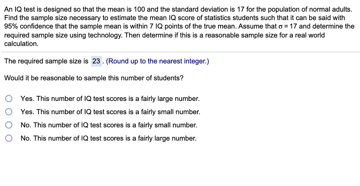 An IQ test is designed so that the mean is 100 and the standard deviation is 17 for the population of normal adults.
Find the sample size necessary to estimate the mean IQ score of statistics students such that it can be said with
95% confidence that the sample mean is within 7 IQ points of the true mean. Assume that o = 17 and determine the
required sample size using technology. Then determine if this is a reasonable sample size for a real world
calculation.
The required sample size is 23. (Round up to the nearest integer.)
Would it be reasonable to sample this number of students?
Yes. This number of IQ test scores is a fairly large number.
Yes. This number of IQ test scores is a fairly small number.
No. This number of IQ test scores is a fairly small number.
No. This number of IQ test scores is a fairly large number.
