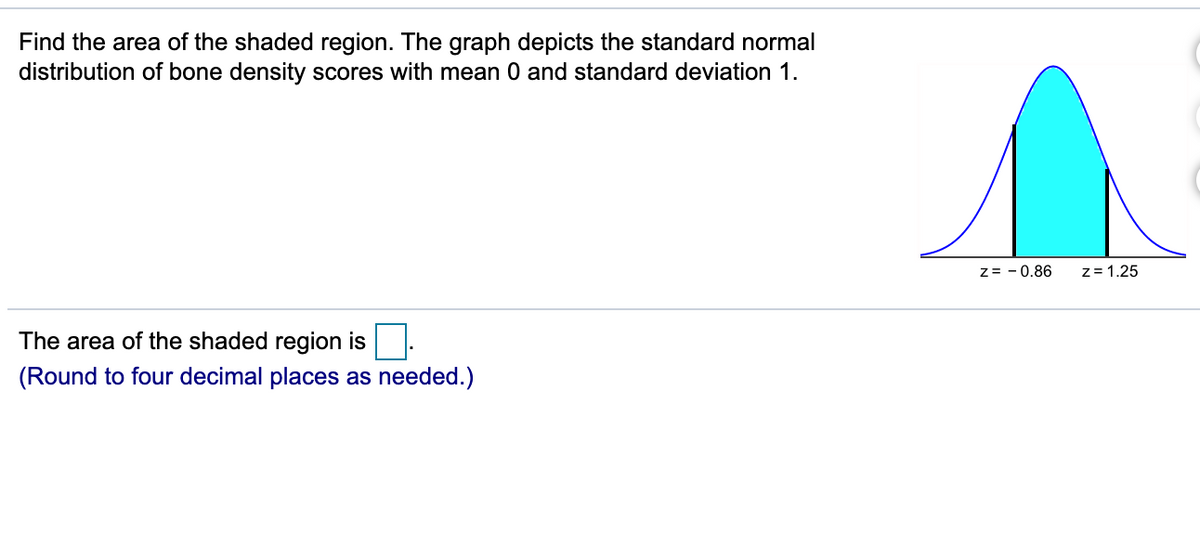 Find the area of the shaded region. The graph depicts the standard normal
distribution of bone density scores with mean 0 and standard deviation 1.
z= - 0.86
z= 1.25
The area of the shaded region is
(Round to four decimal places as needed.)
