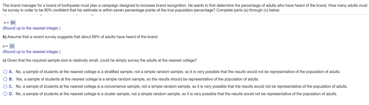 The brand manager for a brand of toothpaste must plan a campaign designed to increase brand recognition. He wants to first determine the percentage of adults who have heard of the brand. How many adults must
he survey in order to be 80% confident that his estimate is within seven percentage points of the true population percentage? Complete parts (a) through (c) below.
n= 84
(Round up to the nearest integer.)
b) Assume that a recent survey suggests that about 89% of adults have heard of the brand.
n= 33
(Round up to the nearest integer.)
c) Given that the required sample size is relatively small, could he simply survey the adults at the nearest college?
A. No, a sample of students at the nearest college is a stratified sample, not a simple random sample, so it is very possible that the results would not be representative of the population of adults.
B. Yes, a sample of students at the nearest college is a simple random sample, so the results should be representative of the population of adults.
C. No, a sample of students at the nearest college is a convenience sample, not a simple random sample, so it is very possible that the results would not be representative of the population of adults.
D. No, a sample of students at the nearest college is a cluster sample, not a simple random sample, so it is very possible that the results would not be representative of the population of adults.
